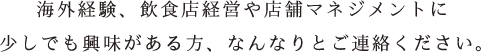 海外経験、飲食店経営や店舗マネジメントに少しでも興味がある方、なんなりとご連絡ください。