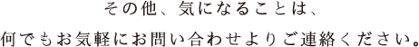 その他、気になることは、何でもお気軽にお問い合わせよりご連絡ください。